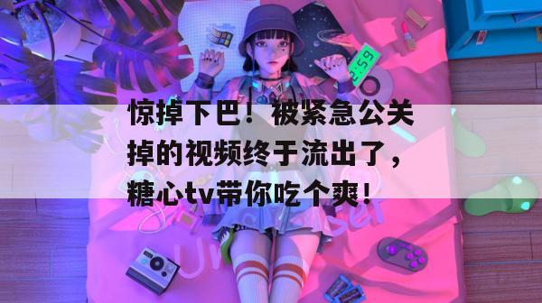 惊掉下巴!被紧急公关掉的视频终于流出了,糖心tv带你吃个爽!