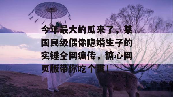 今年最大的瓜来了,某国民级偶像隐婚生子的实锤全网疯传,糖心网页版带你吃个爽!