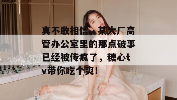 真不敢相信,某大厂高管办公室里的那点破事已经被传疯了,糖心tv带你吃个爽!