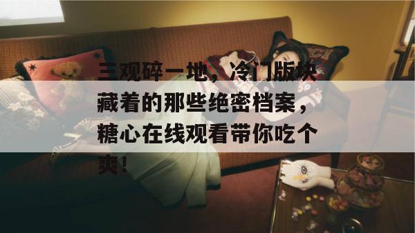 三观碎一地,冷门版块藏着的那些绝密档案,糖心在线观看带你吃个爽!