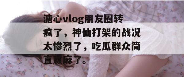 溏心vlog朋友圈转疯了，神仙打架的战况太惨烈了，吃瓜群众简直赢麻了。