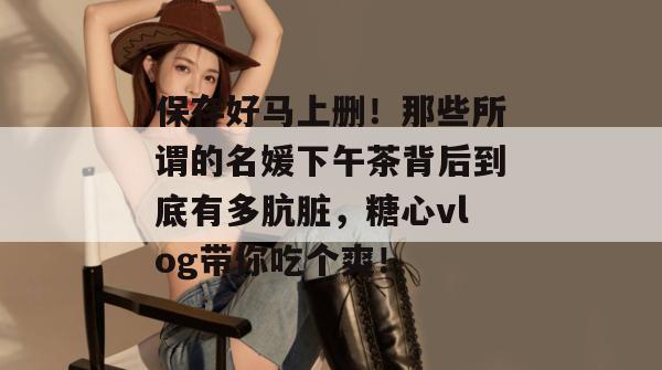 保存好马上删!那些所谓的名媛下午茶背后到底有多肮脏,糖心vlog带你吃个爽!